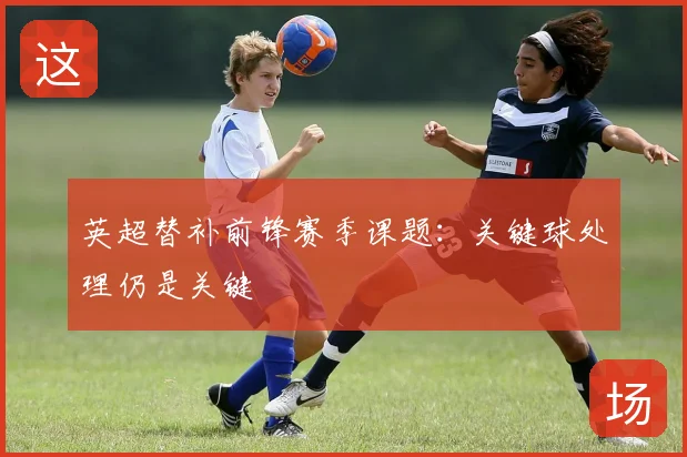 英超替补前锋赛季课题：关键球处理仍是关键